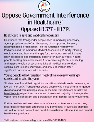 Healthcare is safe and medically necessary Healthcare that transgender people need is medically necessary, age appropriate, and often life-saving. It is supported by every leading medical organization, like the American Academy of Pediatrics and the American Medical Association. Puberty-blocking medications and hormone therapy for trans youth and adults have been prescribed and studied by experts for over 40 years. Young people seeking this medical care first receive significant counseling and a psychological assessment. Like all medical interventions, surgical care is highly individual, and only undertaken after significant consultations with experts. Young people who transition medically are overwhelmingly consistent in who they are Studies have found that regret for transition-related care is quite rare, as low as 1% or 2%*. Transgender young people who meet criteria for gender dysphoria and who undergo social or medical transition are actually the least likely to regret their care - and those vast majority of transgender youth remain consistent and persistent in their gender identity over time. Further, evidence-based standards of care exist to ensure that no one, regardless of their age, undergoes any permanent, irreversible changes without informed consent and careful consultation with medical and mental health care providers. *https://pmc.ncbi.nlm.nih.gov/articles/PMC8099405/