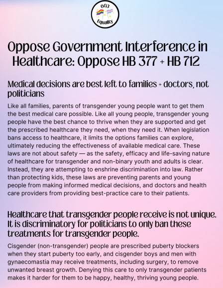 Oppose Government Interference in Healthcare: Oppose HB 377 + HB712. Medical decisions are best leit to families + doctors, not politicians  Like all families, parents of transgender young people want to get them the best medical care possible. Like all young people, transgender young people have the best chance to thrive when they are supported and get the prescribed healthcare they need, when they need it. When legislation bans access to healthcare, it limits the options families can explore, ultimately reducing the effectiveness of available medical care. These laws are not about safety — as the safety, efficacy and life-saving nature of healthcare for transgender and non-binary youth and adults is clear.  Instead, they are attempting to enshrine discrimination into law. Rather than protecting kids, these laws are preventing parents and young people from making informed medical decisions, and doctors and health care providers from providing best-practice care to their patients.  Healthcare that transgender people receive is not unique.  It is discriminatory for politicians to only ban these treatments for transgender people.  Cisgender (non-transgender) people are prescribed puberty blockers when they start puberty too early, and cisgender boys and men with gynaecomastia may receive treatments, including surgery, to remove unwanted breast growth. Denying this care to only transgender patients makes it harder for them to be happy, healthy, thriving young people.